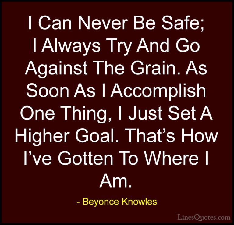 Beyonce Knowles Quotes (58) - I Can Never Be Safe; I Always Try A... - QuotesI Can Never Be Safe; I Always Try And Go Against The Grain. As Soon As I Accomplish One Thing, I Just Set A Higher Goal. That's How I've Gotten To Where I Am.