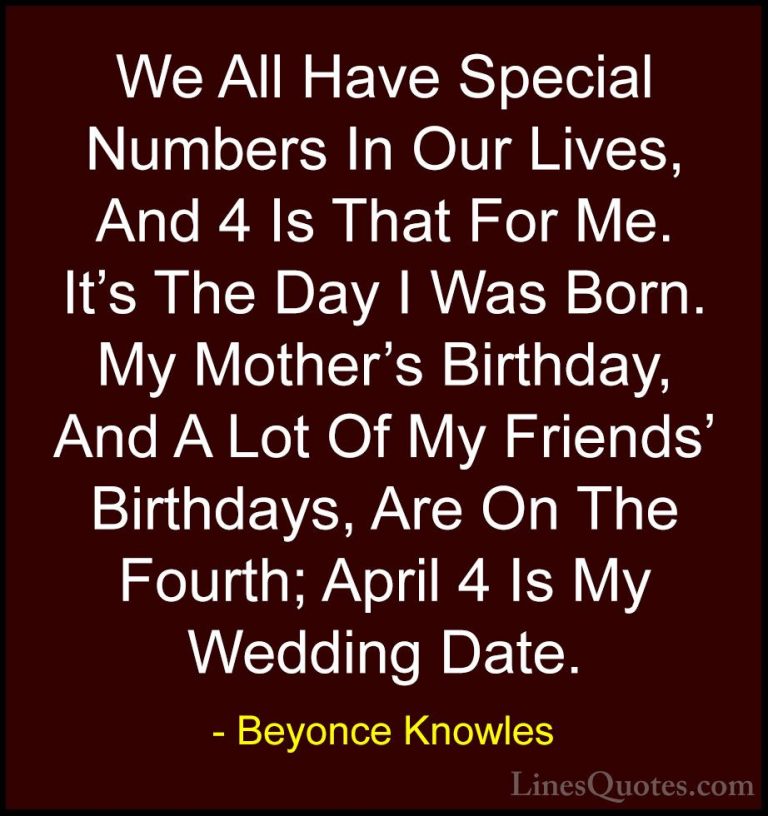 Beyonce Knowles Quotes (59) - We All Have Special Numbers In Our ... - QuotesWe All Have Special Numbers In Our Lives, And 4 Is That For Me. It's The Day I Was Born. My Mother's Birthday, And A Lot Of My Friends' Birthdays, Are On The Fourth; April 4 Is My Wedding Date.
