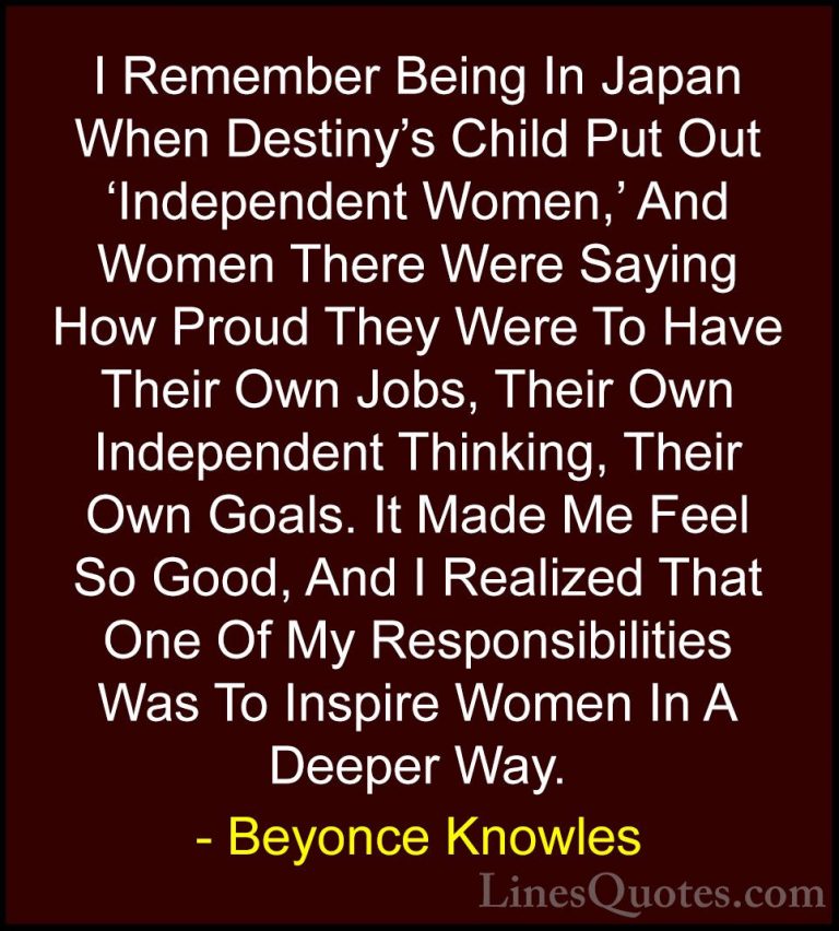 Beyonce Knowles Quotes (60) - I Remember Being In Japan When Dest... - QuotesI Remember Being In Japan When Destiny's Child Put Out 'Independent Women,' And Women There Were Saying How Proud They Were To Have Their Own Jobs, Their Own Independent Thinking, Their Own Goals. It Made Me Feel So Good, And I Realized That One Of My Responsibilities Was To Inspire Women In A Deeper Way.