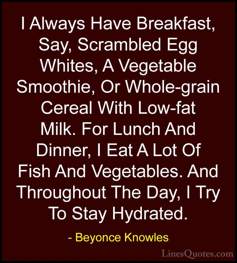 Beyonce Knowles Quotes (61) - I Always Have Breakfast, Say, Scram... - QuotesI Always Have Breakfast, Say, Scrambled Egg Whites, A Vegetable Smoothie, Or Whole-grain Cereal With Low-fat Milk. For Lunch And Dinner, I Eat A Lot Of Fish And Vegetables. And Throughout The Day, I Try To Stay Hydrated.