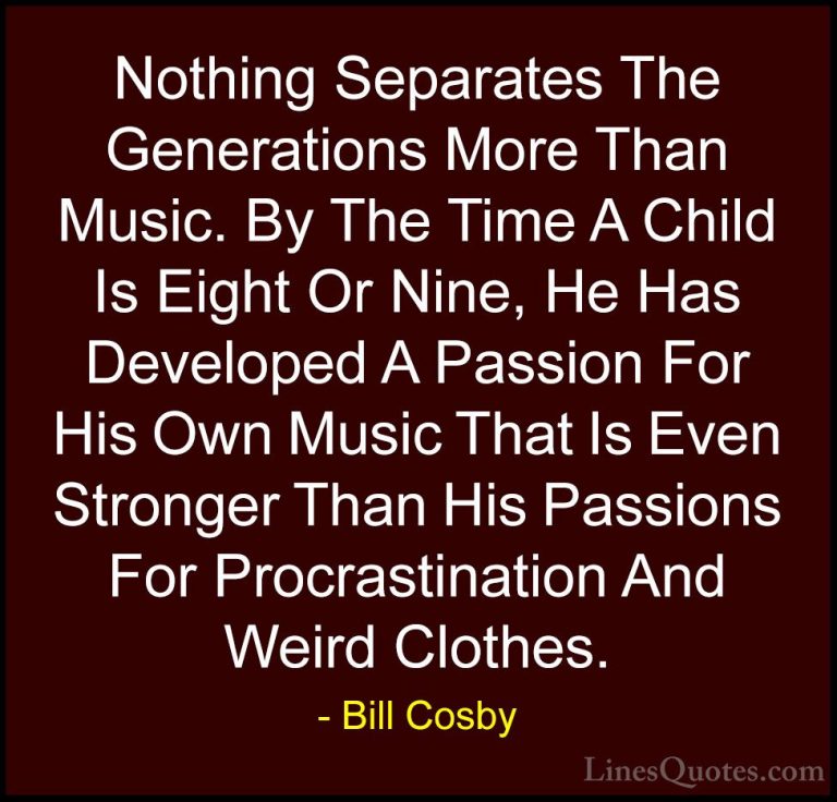 Bill Cosby Quotes (1) - Nothing Separates The Generations More Th... - QuotesNothing Separates The Generations More Than Music. By The Time A Child Is Eight Or Nine, He Has Developed A Passion For His Own Music That Is Even Stronger Than His Passions For Procrastination And Weird Clothes.