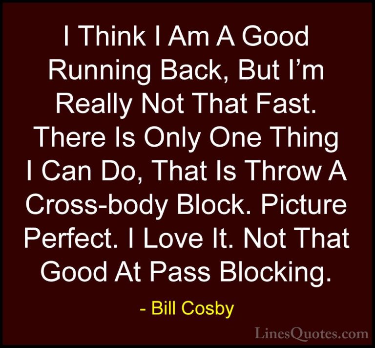 Bill Cosby Quotes (100) - I Think I Am A Good Running Back, But I... - QuotesI Think I Am A Good Running Back, But I'm Really Not That Fast. There Is Only One Thing I Can Do, That Is Throw A Cross-body Block. Picture Perfect. I Love It. Not That Good At Pass Blocking.
