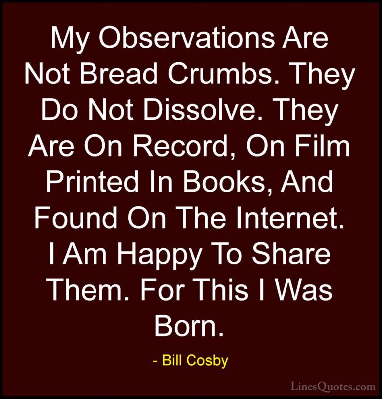 Bill Cosby Quotes (103) - My Observations Are Not Bread Crumbs. T... - QuotesMy Observations Are Not Bread Crumbs. They Do Not Dissolve. They Are On Record, On Film Printed In Books, And Found On The Internet. I Am Happy To Share Them. For This I Was Born.
