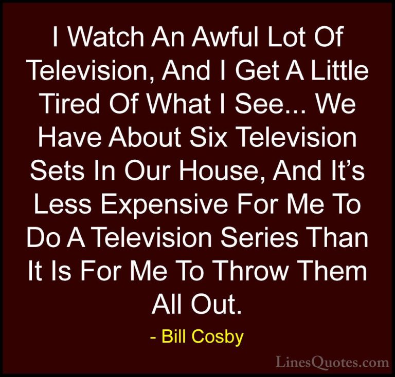 Bill Cosby Quotes (105) - I Watch An Awful Lot Of Television, And... - QuotesI Watch An Awful Lot Of Television, And I Get A Little Tired Of What I See... We Have About Six Television Sets In Our House, And It's Less Expensive For Me To Do A Television Series Than It Is For Me To Throw Them All Out.