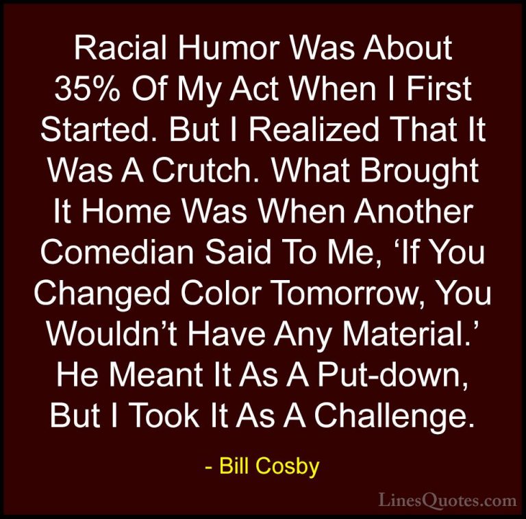 Bill Cosby Quotes (123) - Racial Humor Was About 35% Of My Act Wh... - QuotesRacial Humor Was About 35% Of My Act When I First Started. But I Realized That It Was A Crutch. What Brought It Home Was When Another Comedian Said To Me, 'If You Changed Color Tomorrow, You Wouldn't Have Any Material.' He Meant It As A Put-down, But I Took It As A Challenge.