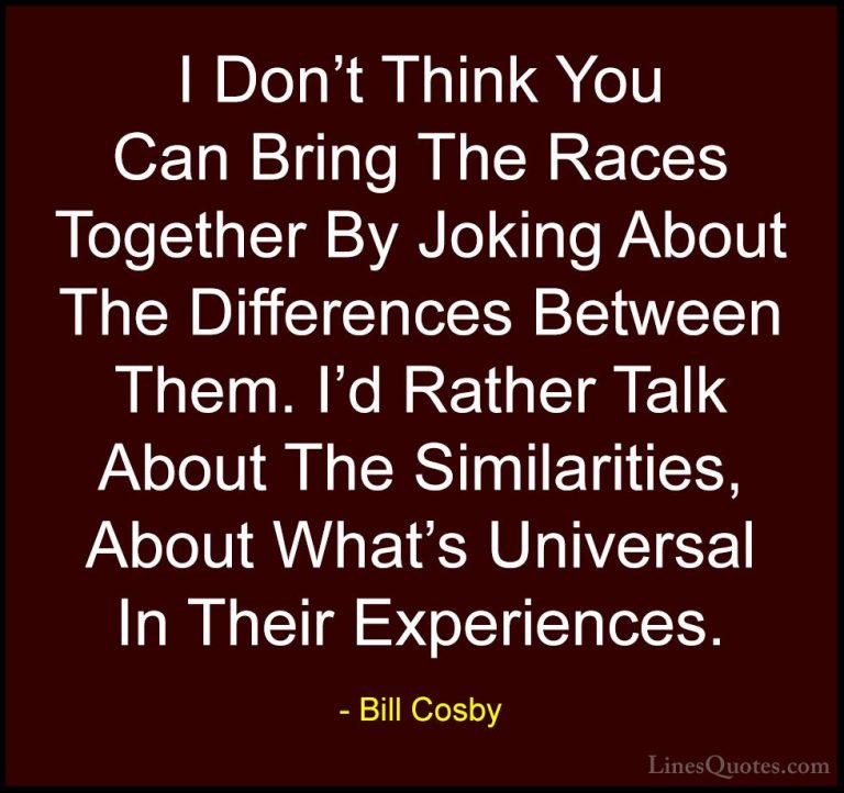 Bill Cosby Quotes (124) - I Don't Think You Can Bring The Races T... - QuotesI Don't Think You Can Bring The Races Together By Joking About The Differences Between Them. I'd Rather Talk About The Similarities, About What's Universal In Their Experiences.