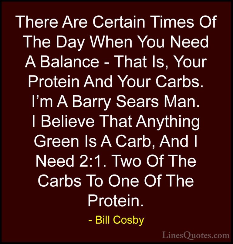 Bill Cosby Quotes (125) - There Are Certain Times Of The Day When... - QuotesThere Are Certain Times Of The Day When You Need A Balance - That Is, Your Protein And Your Carbs. I'm A Barry Sears Man. I Believe That Anything Green Is A Carb, And I Need 2:1. Two Of The Carbs To One Of The Protein.