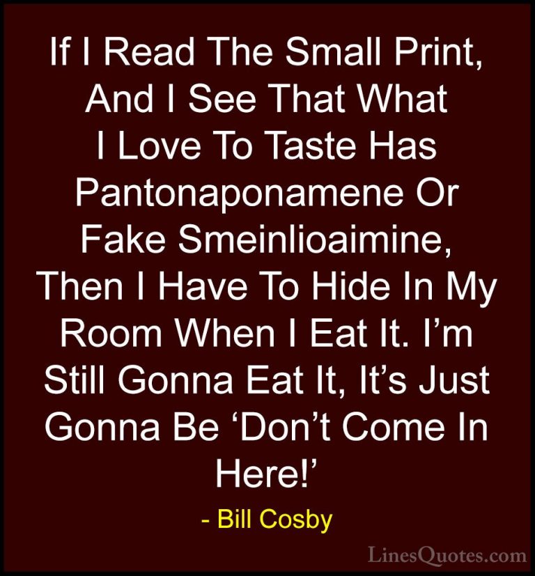 Bill Cosby Quotes (126) - If I Read The Small Print, And I See Th... - QuotesIf I Read The Small Print, And I See That What I Love To Taste Has Pantonaponamene Or Fake Smeinlioaimine, Then I Have To Hide In My Room When I Eat It. I'm Still Gonna Eat It, It's Just Gonna Be 'Don't Come In Here!'