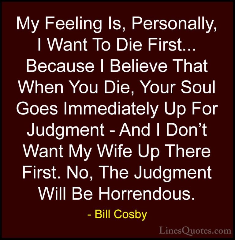 Bill Cosby Quotes (128) - My Feeling Is, Personally, I Want To Di... - QuotesMy Feeling Is, Personally, I Want To Die First... Because I Believe That When You Die, Your Soul Goes Immediately Up For Judgment - And I Don't Want My Wife Up There First. No, The Judgment Will Be Horrendous.