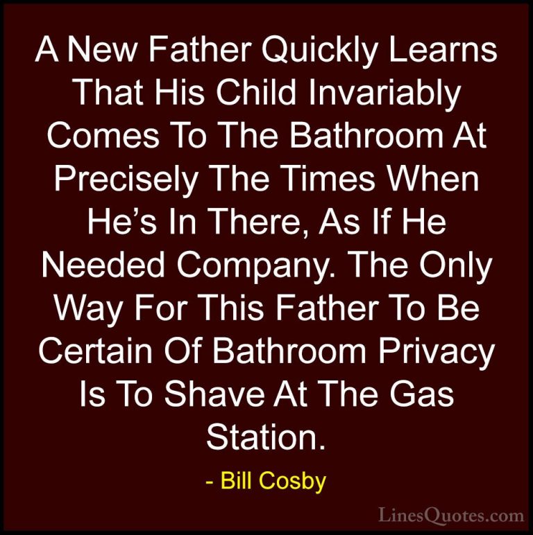 Bill Cosby Quotes (13) - A New Father Quickly Learns That His Chi... - QuotesA New Father Quickly Learns That His Child Invariably Comes To The Bathroom At Precisely The Times When He's In There, As If He Needed Company. The Only Way For This Father To Be Certain Of Bathroom Privacy Is To Shave At The Gas Station.