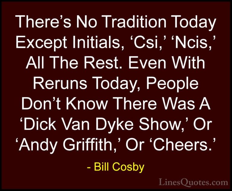 Bill Cosby Quotes (135) - There's No Tradition Today Except Initi... - QuotesThere's No Tradition Today Except Initials, 'Csi,' 'Ncis,' All The Rest. Even With Reruns Today, People Don't Know There Was A 'Dick Van Dyke Show,' Or 'Andy Griffith,' Or 'Cheers.'