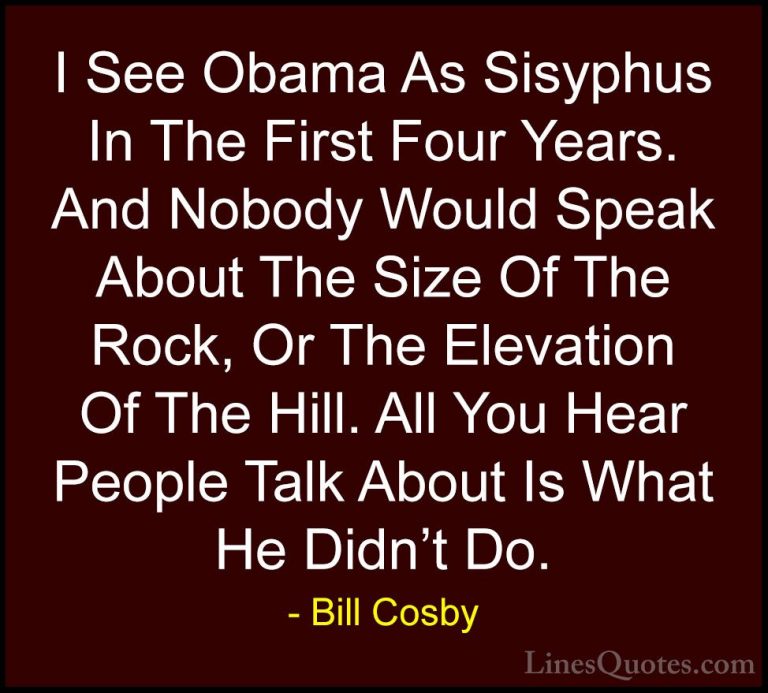 Bill Cosby Quotes (137) - I See Obama As Sisyphus In The First Fo... - QuotesI See Obama As Sisyphus In The First Four Years. And Nobody Would Speak About The Size Of The Rock, Or The Elevation Of The Hill. All You Hear People Talk About Is What He Didn't Do.