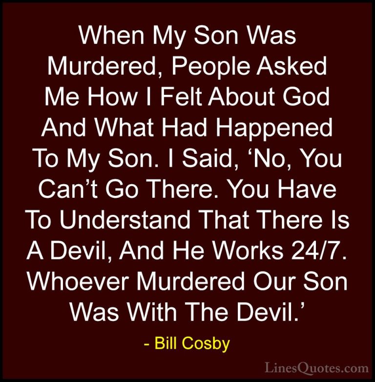 Bill Cosby Quotes (146) - When My Son Was Murdered, People Asked ... - QuotesWhen My Son Was Murdered, People Asked Me How I Felt About God And What Had Happened To My Son. I Said, 'No, You Can't Go There. You Have To Understand That There Is A Devil, And He Works 24/7. Whoever Murdered Our Son Was With The Devil.'