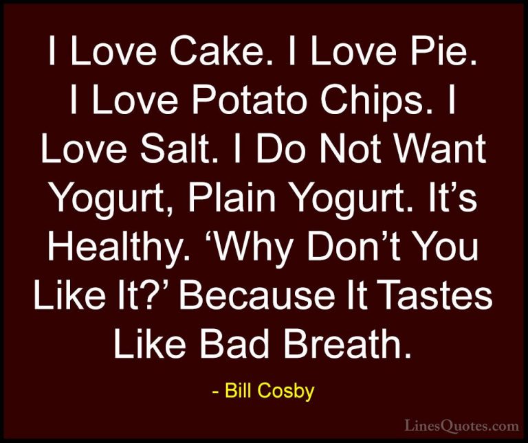 Bill Cosby Quotes (149) - I Love Cake. I Love Pie. I Love Potato ... - QuotesI Love Cake. I Love Pie. I Love Potato Chips. I Love Salt. I Do Not Want Yogurt, Plain Yogurt. It's Healthy. 'Why Don't You Like It?' Because It Tastes Like Bad Breath.