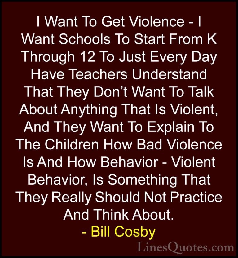 Bill Cosby Quotes (152) - I Want To Get Violence - I Want Schools... - QuotesI Want To Get Violence - I Want Schools To Start From K Through 12 To Just Every Day Have Teachers Understand That They Don't Want To Talk About Anything That Is Violent, And They Want To Explain To The Children How Bad Violence Is And How Behavior - Violent Behavior, Is Something That They Really Should Not Practice And Think About.