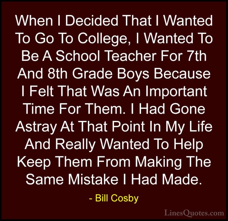 Bill Cosby Quotes (155) - When I Decided That I Wanted To Go To C... - QuotesWhen I Decided That I Wanted To Go To College, I Wanted To Be A School Teacher For 7th And 8th Grade Boys Because I Felt That Was An Important Time For Them. I Had Gone Astray At That Point In My Life And Really Wanted To Help Keep Them From Making The Same Mistake I Had Made.