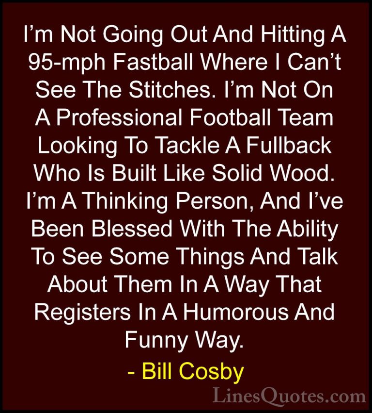 Bill Cosby Quotes (161) - I'm Not Going Out And Hitting A 95-mph ... - QuotesI'm Not Going Out And Hitting A 95-mph Fastball Where I Can't See The Stitches. I'm Not On A Professional Football Team Looking To Tackle A Fullback Who Is Built Like Solid Wood. I'm A Thinking Person, And I've Been Blessed With The Ability To See Some Things And Talk About Them In A Way That Registers In A Humorous And Funny Way.