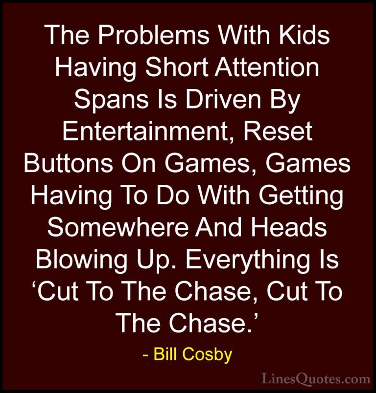 Bill Cosby Quotes (162) - The Problems With Kids Having Short Att... - QuotesThe Problems With Kids Having Short Attention Spans Is Driven By Entertainment, Reset Buttons On Games, Games Having To Do With Getting Somewhere And Heads Blowing Up. Everything Is 'Cut To The Chase, Cut To The Chase.'