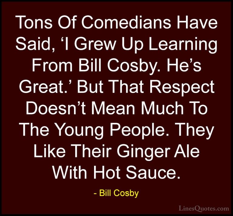 Bill Cosby Quotes (164) - Tons Of Comedians Have Said, 'I Grew Up... - QuotesTons Of Comedians Have Said, 'I Grew Up Learning From Bill Cosby. He's Great.' But That Respect Doesn't Mean Much To The Young People. They Like Their Ginger Ale With Hot Sauce.