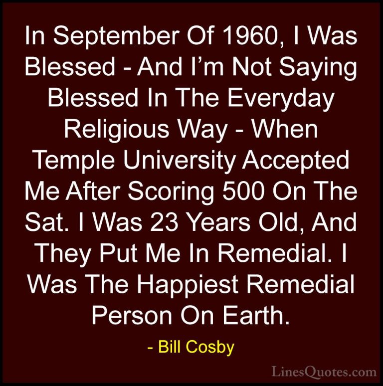 Bill Cosby Quotes (166) - In September Of 1960, I Was Blessed - A... - QuotesIn September Of 1960, I Was Blessed - And I'm Not Saying Blessed In The Everyday Religious Way - When Temple University Accepted Me After Scoring 500 On The Sat. I Was 23 Years Old, And They Put Me In Remedial. I Was The Happiest Remedial Person On Earth.