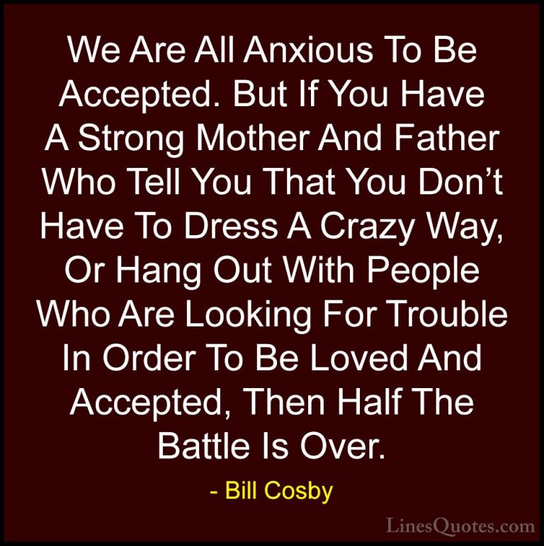 Bill Cosby Quotes (167) - We Are All Anxious To Be Accepted. But ... - QuotesWe Are All Anxious To Be Accepted. But If You Have A Strong Mother And Father Who Tell You That You Don't Have To Dress A Crazy Way, Or Hang Out With People Who Are Looking For Trouble In Order To Be Loved And Accepted, Then Half The Battle Is Over.