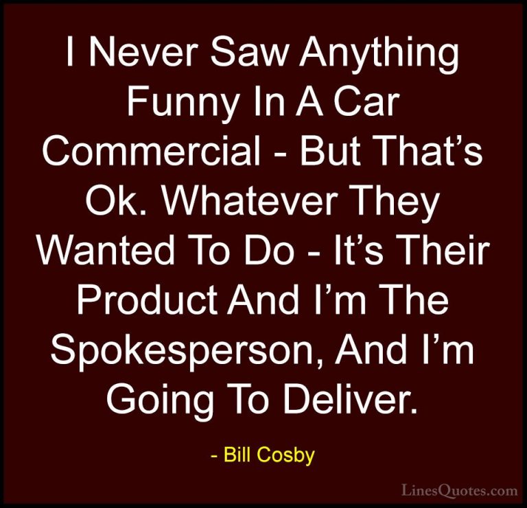Bill Cosby Quotes (169) - I Never Saw Anything Funny In A Car Com... - QuotesI Never Saw Anything Funny In A Car Commercial - But That's Ok. Whatever They Wanted To Do - It's Their Product And I'm The Spokesperson, And I'm Going To Deliver.