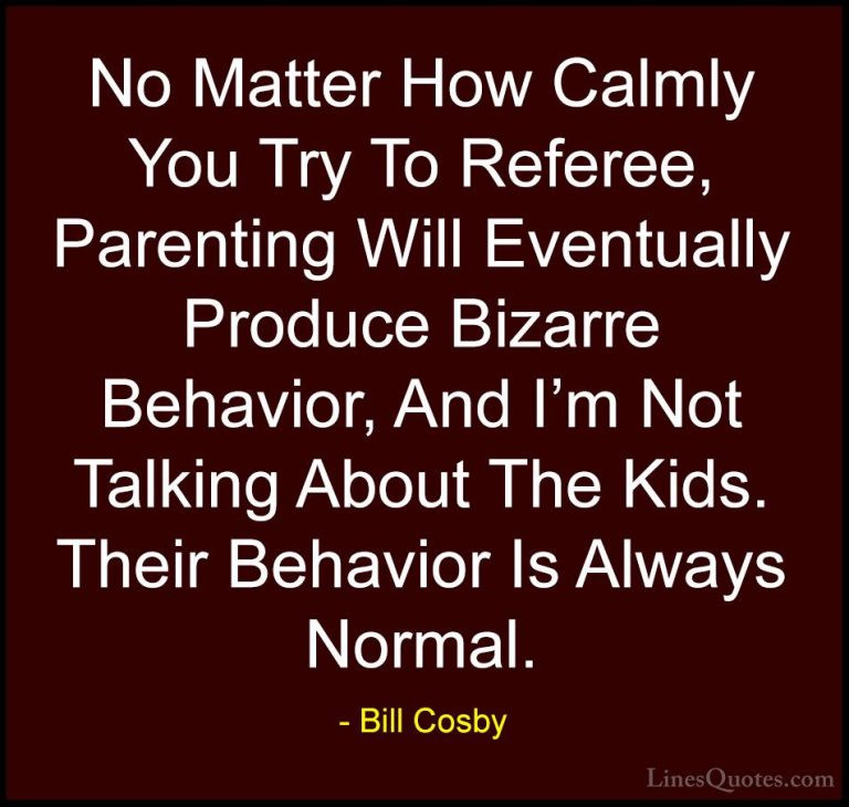 Bill Cosby Quotes (2) - No Matter How Calmly You Try To Referee, ... - QuotesNo Matter How Calmly You Try To Referee, Parenting Will Eventually Produce Bizarre Behavior, And I'm Not Talking About The Kids. Their Behavior Is Always Normal.