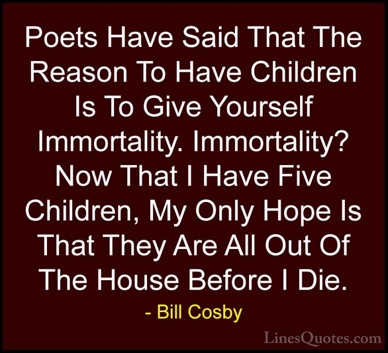 Bill Cosby Quotes (20) - Poets Have Said That The Reason To Have ... - QuotesPoets Have Said That The Reason To Have Children Is To Give Yourself Immortality. Immortality? Now That I Have Five Children, My Only Hope Is That They Are All Out Of The House Before I Die.