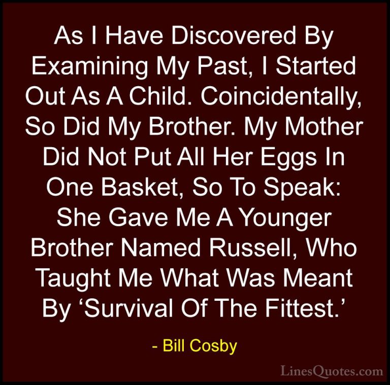 Bill Cosby Quotes (3) - As I Have Discovered By Examining My Past... - QuotesAs I Have Discovered By Examining My Past, I Started Out As A Child. Coincidentally, So Did My Brother. My Mother Did Not Put All Her Eggs In One Basket, So To Speak: She Gave Me A Younger Brother Named Russell, Who Taught Me What Was Meant By 'Survival Of The Fittest.'