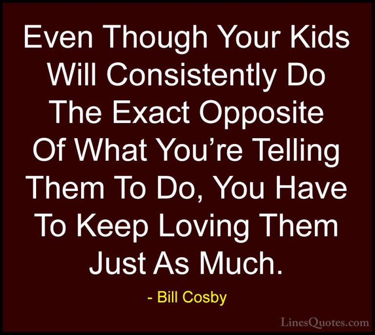 Bill Cosby Quotes (35) - Even Though Your Kids Will Consistently ... - QuotesEven Though Your Kids Will Consistently Do The Exact Opposite Of What You're Telling Them To Do, You Have To Keep Loving Them Just As Much.