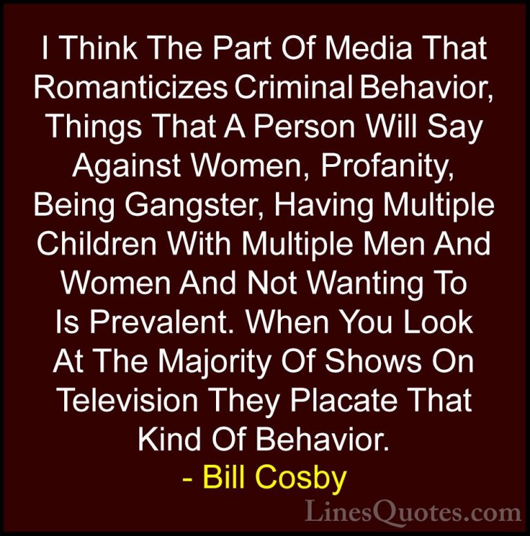 Bill Cosby Quotes (57) - I Think The Part Of Media That Romantici... - QuotesI Think The Part Of Media That Romanticizes Criminal Behavior, Things That A Person Will Say Against Women, Profanity, Being Gangster, Having Multiple Children With Multiple Men And Women And Not Wanting To Is Prevalent. When You Look At The Majority Of Shows On Television They Placate That Kind Of Behavior.