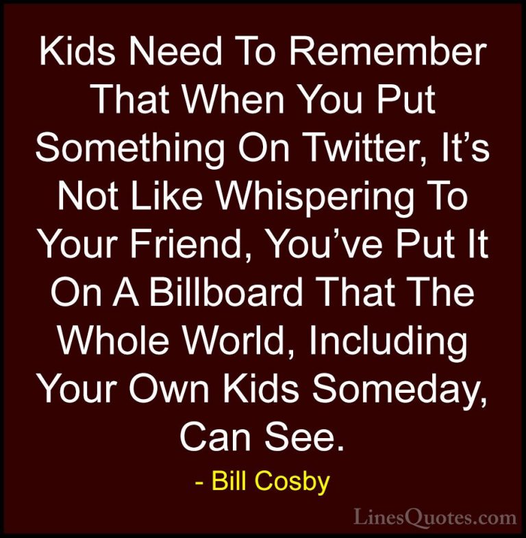 Bill Cosby Quotes (63) - Kids Need To Remember That When You Put ... - QuotesKids Need To Remember That When You Put Something On Twitter, It's Not Like Whispering To Your Friend, You've Put It On A Billboard That The Whole World, Including Your Own Kids Someday, Can See.