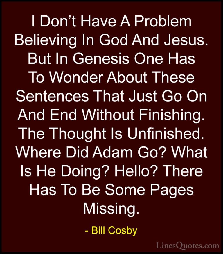 Bill Cosby Quotes (66) - I Don't Have A Problem Believing In God ... - QuotesI Don't Have A Problem Believing In God And Jesus. But In Genesis One Has To Wonder About These Sentences That Just Go On And End Without Finishing. The Thought Is Unfinished. Where Did Adam Go? What Is He Doing? Hello? There Has To Be Some Pages Missing.
