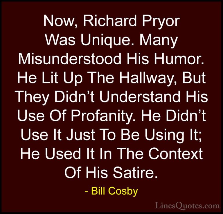 Bill Cosby Quotes (7) - Now, Richard Pryor Was Unique. Many Misun... - QuotesNow, Richard Pryor Was Unique. Many Misunderstood His Humor. He Lit Up The Hallway, But They Didn't Understand His Use Of Profanity. He Didn't Use It Just To Be Using It; He Used It In The Context Of His Satire.