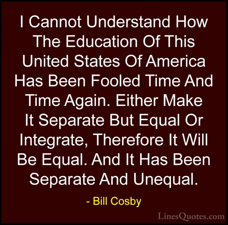 Bill Cosby Quotes (72) - I Cannot Understand How The Education Of... - QuotesI Cannot Understand How The Education Of This United States Of America Has Been Fooled Time And Time Again. Either Make It Separate But Equal Or Integrate, Therefore It Will Be Equal. And It Has Been Separate And Unequal.