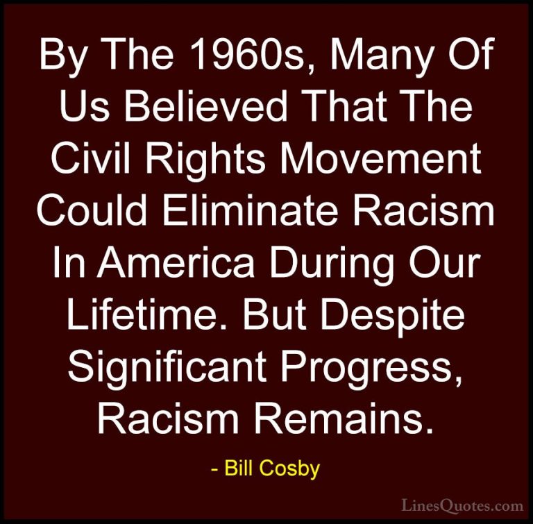 Bill Cosby Quotes (80) - By The 1960s, Many Of Us Believed That T... - QuotesBy The 1960s, Many Of Us Believed That The Civil Rights Movement Could Eliminate Racism In America During Our Lifetime. But Despite Significant Progress, Racism Remains.