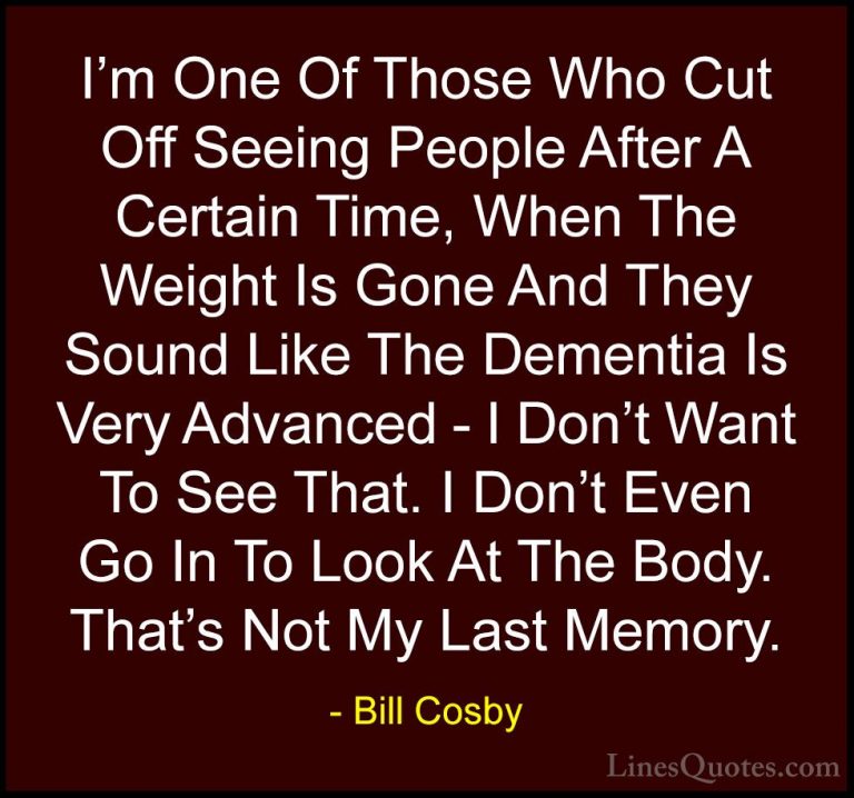 Bill Cosby Quotes (81) - I'm One Of Those Who Cut Off Seeing Peop... - QuotesI'm One Of Those Who Cut Off Seeing People After A Certain Time, When The Weight Is Gone And They Sound Like The Dementia Is Very Advanced - I Don't Want To See That. I Don't Even Go In To Look At The Body. That's Not My Last Memory.