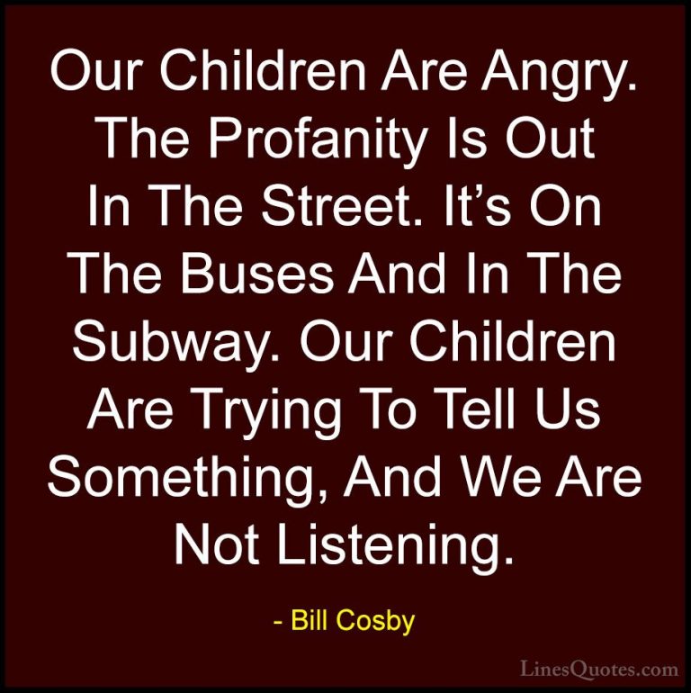 Bill Cosby Quotes (82) - Our Children Are Angry. The Profanity Is... - QuotesOur Children Are Angry. The Profanity Is Out In The Street. It's On The Buses And In The Subway. Our Children Are Trying To Tell Us Something, And We Are Not Listening.