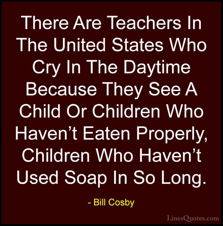 Bill Cosby Quotes (83) - There Are Teachers In The United States ... - QuotesThere Are Teachers In The United States Who Cry In The Daytime Because They See A Child Or Children Who Haven't Eaten Properly, Children Who Haven't Used Soap In So Long.