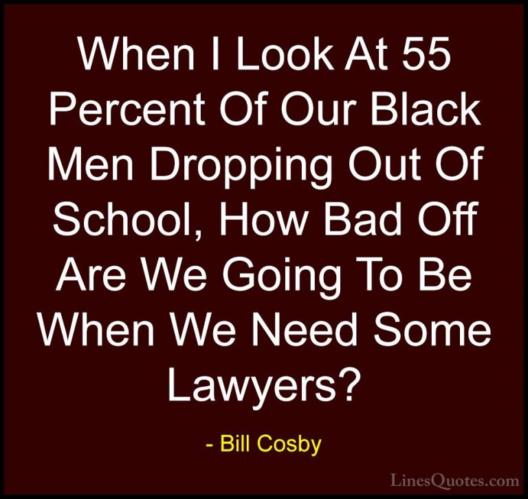 Bill Cosby Quotes (85) - When I Look At 55 Percent Of Our Black M... - QuotesWhen I Look At 55 Percent Of Our Black Men Dropping Out Of School, How Bad Off Are We Going To Be When We Need Some Lawyers?