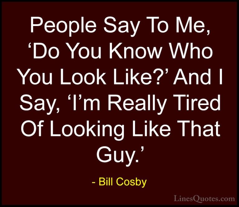 Bill Cosby Quotes (89) - People Say To Me, 'Do You Know Who You L... - QuotesPeople Say To Me, 'Do You Know Who You Look Like?' And I Say, 'I'm Really Tired Of Looking Like That Guy.'