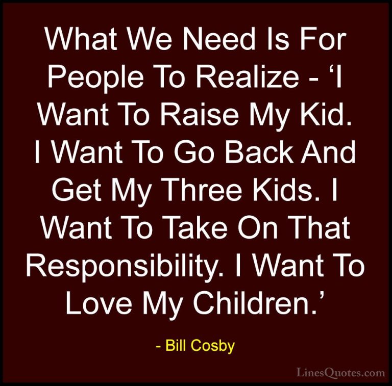 Bill Cosby Quotes (93) - What We Need Is For People To Realize - ... - QuotesWhat We Need Is For People To Realize - 'I Want To Raise My Kid. I Want To Go Back And Get My Three Kids. I Want To Take On That Responsibility. I Want To Love My Children.'