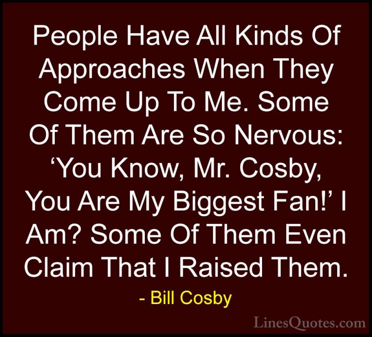 Bill Cosby Quotes (94) - People Have All Kinds Of Approaches When... - QuotesPeople Have All Kinds Of Approaches When They Come Up To Me. Some Of Them Are So Nervous: 'You Know, Mr. Cosby, You Are My Biggest Fan!' I Am? Some Of Them Even Claim That I Raised Them.