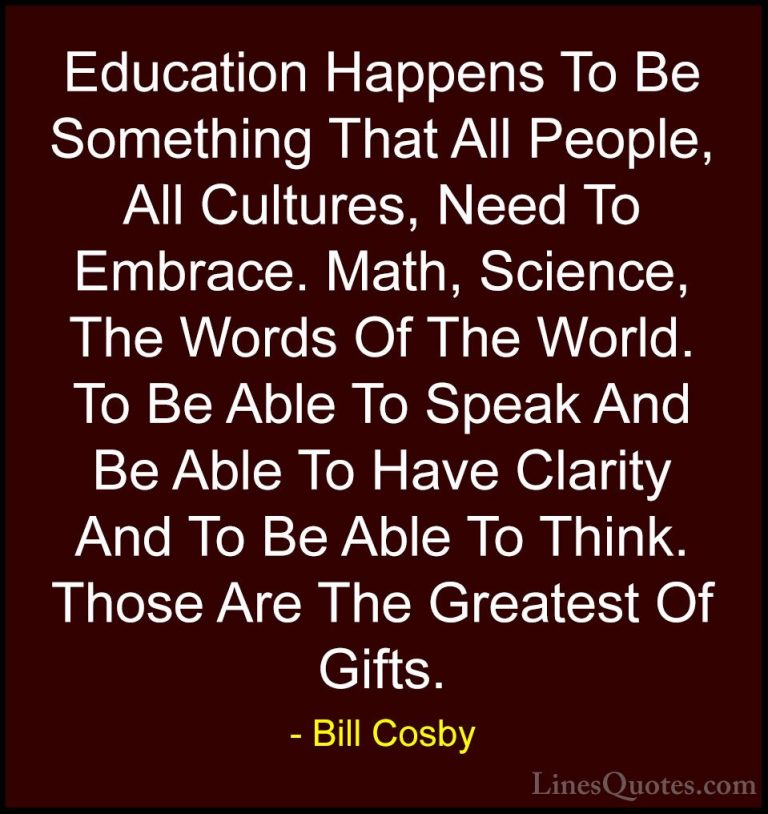 Bill Cosby Quotes (97) - Education Happens To Be Something That A... - QuotesEducation Happens To Be Something That All People, All Cultures, Need To Embrace. Math, Science, The Words Of The World. To Be Able To Speak And Be Able To Have Clarity And To Be Able To Think. Those Are The Greatest Of Gifts.