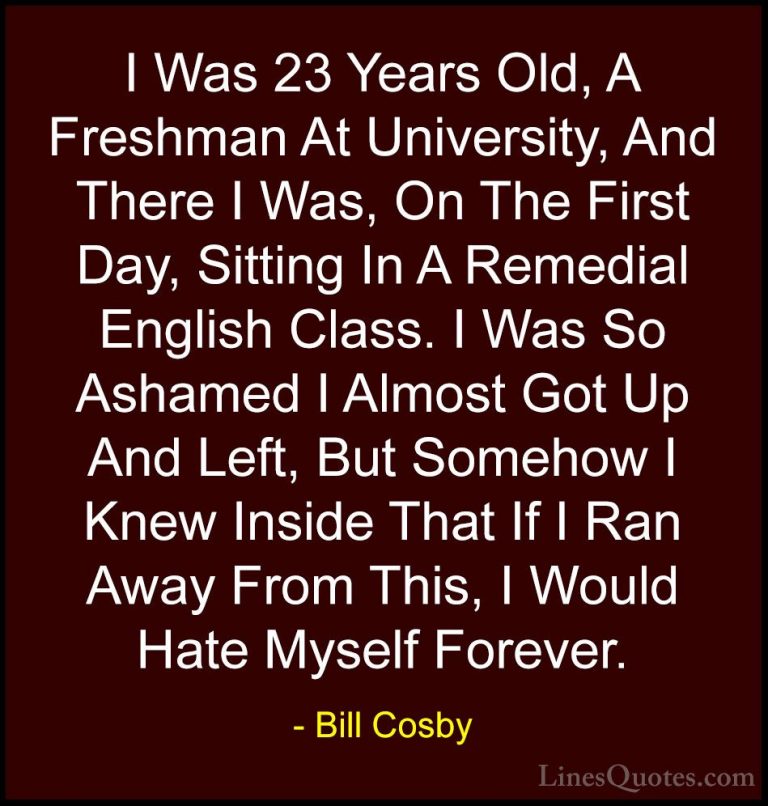 Bill Cosby Quotes (98) - I Was 23 Years Old, A Freshman At Univer... - QuotesI Was 23 Years Old, A Freshman At University, And There I Was, On The First Day, Sitting In A Remedial English Class. I Was So Ashamed I Almost Got Up And Left, But Somehow I Knew Inside That If I Ran Away From This, I Would Hate Myself Forever.