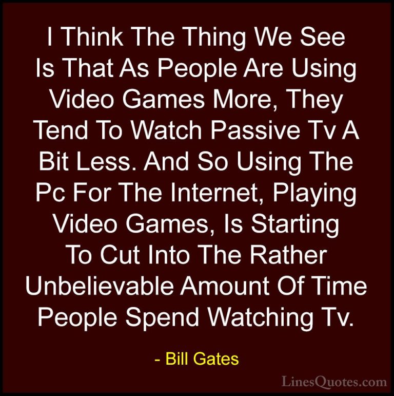 Bill Gates Quotes (106) - I Think The Thing We See Is That As Peo... - QuotesI Think The Thing We See Is That As People Are Using Video Games More, They Tend To Watch Passive Tv A Bit Less. And So Using The Pc For The Internet, Playing Video Games, Is Starting To Cut Into The Rather Unbelievable Amount Of Time People Spend Watching Tv.