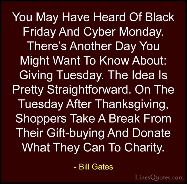 Bill Gates Quotes (11) - You May Have Heard Of Black Friday And C... - QuotesYou May Have Heard Of Black Friday And Cyber Monday. There's Another Day You Might Want To Know About: Giving Tuesday. The Idea Is Pretty Straightforward. On The Tuesday After Thanksgiving, Shoppers Take A Break From Their Gift-buying And Donate What They Can To Charity.