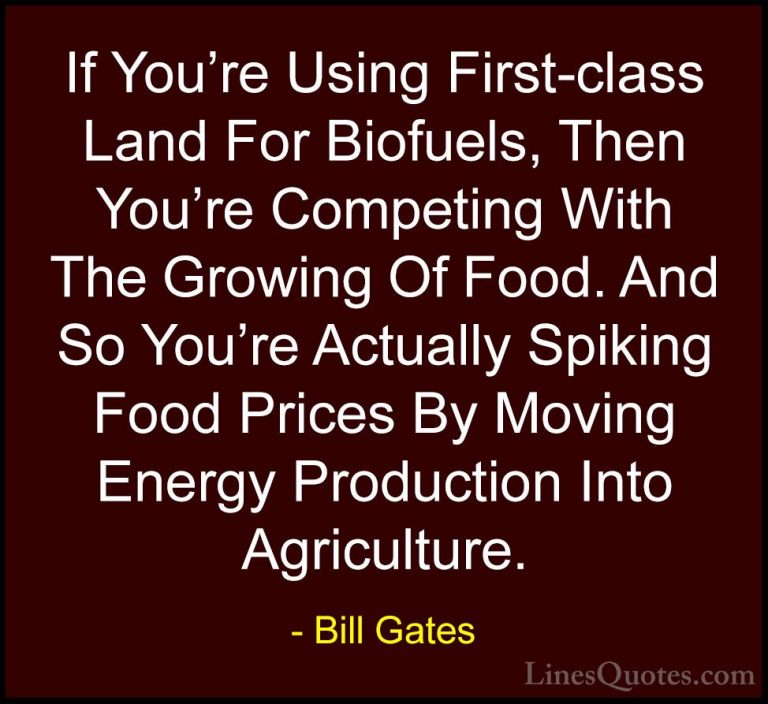 Bill Gates Quotes (116) - If You're Using First-class Land For Bi... - QuotesIf You're Using First-class Land For Biofuels, Then You're Competing With The Growing Of Food. And So You're Actually Spiking Food Prices By Moving Energy Production Into Agriculture.