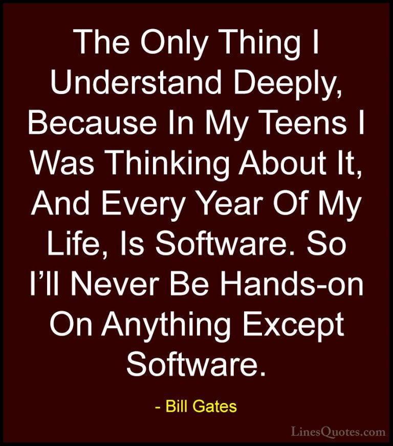 Bill Gates Quotes (121) - The Only Thing I Understand Deeply, Bec... - QuotesThe Only Thing I Understand Deeply, Because In My Teens I Was Thinking About It, And Every Year Of My Life, Is Software. So I'll Never Be Hands-on On Anything Except Software.