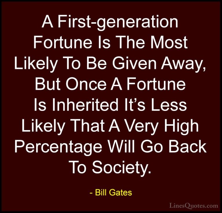 Bill Gates Quotes (127) - A First-generation Fortune Is The Most ... - QuotesA First-generation Fortune Is The Most Likely To Be Given Away, But Once A Fortune Is Inherited It's Less Likely That A Very High Percentage Will Go Back To Society.
